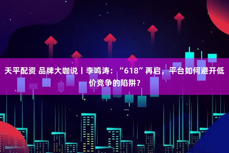 天平配资 品牌大咖说丨李鸣涛：“618”再启，平台如何避开低价竞争的陷阱？