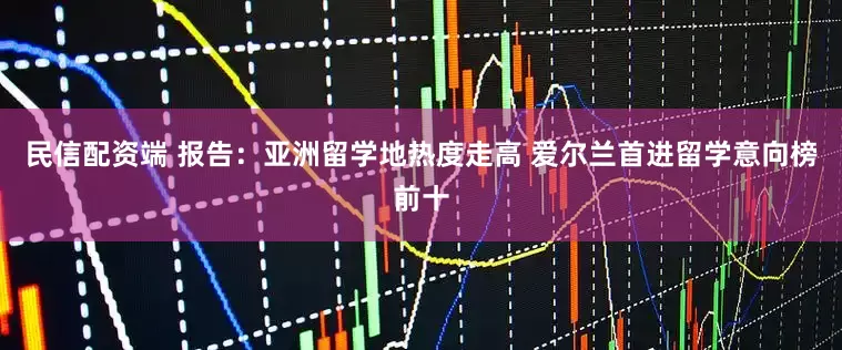 民信配资端 报告：亚洲留学地热度走高 爱尔兰首进留学意向榜前十