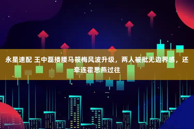 永星速配 王中磊搂腰马筱梅风波升级，两人被批无边界感，还牵连霍思燕过往