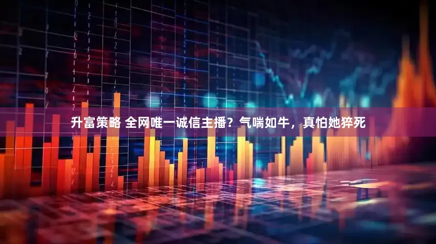 升富策略 全网唯一诚信主播？气喘如牛，真怕她猝死