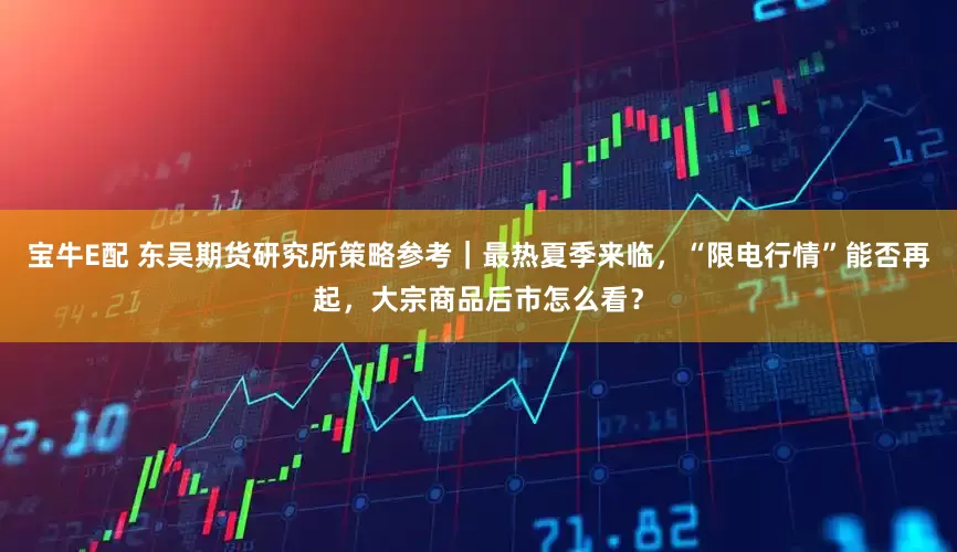 宝牛E配 东吴期货研究所策略参考｜最热夏季来临，“限电行情”能否再起，大宗商品后市怎么看？
