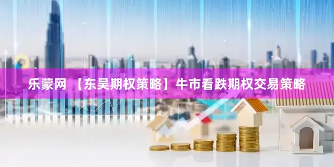 乐蒙网 【东吴期权策略】牛市看跌期权交易策略