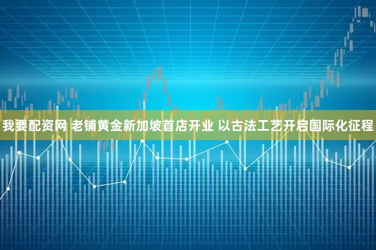 我要配资网 老铺黄金新加坡首店开业 以古法工艺开启国际化征程