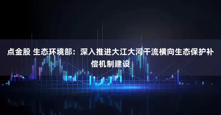 点金股 生态环境部：深入推进大江大河干流横向生态保护补偿机制建设