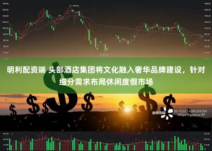 明利配资端 头部酒店集团将文化融入奢华品牌建设，针对细分需求布局休闲度假市场
