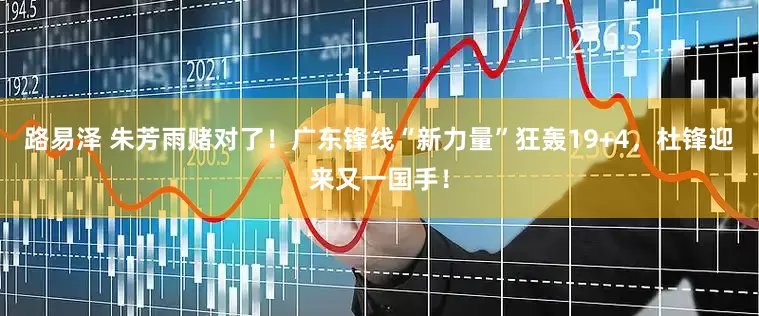 路易泽 朱芳雨赌对了！广东锋线“新力量”狂轰19+4，杜锋迎来又一国手！