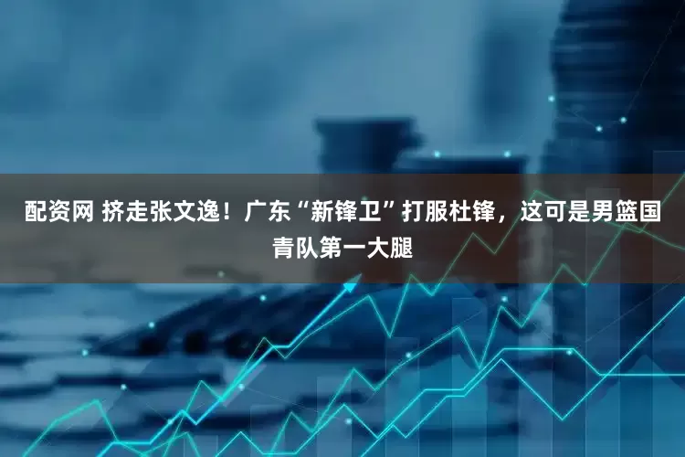 配资网 挤走张文逸！广东“新锋卫”打服杜锋，这可是男篮国青队第一大腿