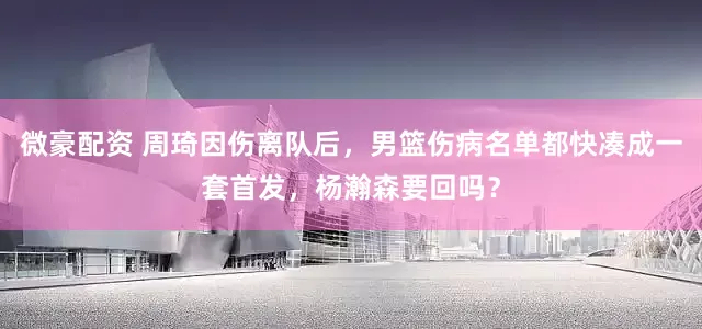 微豪配资 周琦因伤离队后，男篮伤病名单都快凑成一套首发，杨瀚森要回吗？