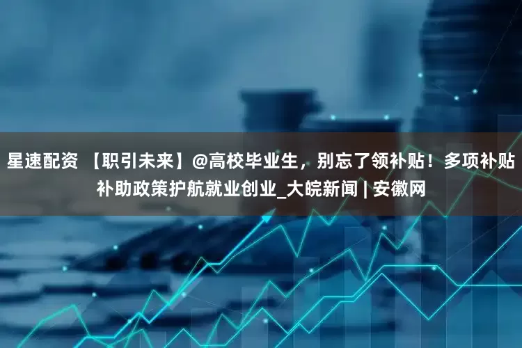 星速配资 【职引未来】@高校毕业生，别忘了领补贴！多项补贴补助政策护航就业创业_大皖新闻 | 安徽网