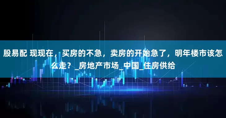 股易配 现现在，买房的不急，卖房的开始急了，明年楼市该怎么走？_房地产市场_中国_住房供给