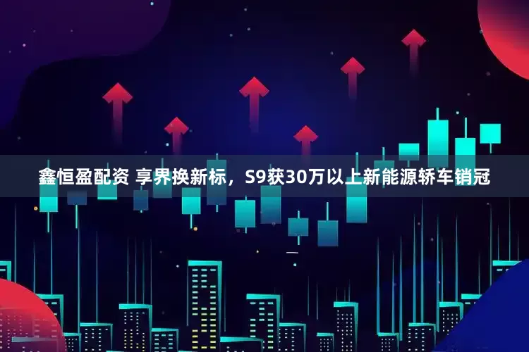 鑫恒盈配资 享界换新标，S9获30万以上新能源轿车销冠