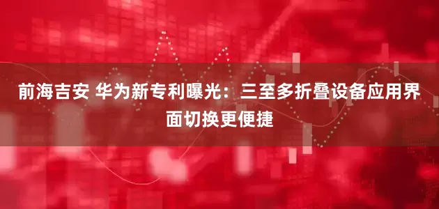 前海吉安 华为新专利曝光：三至多折叠设备应用界面切换更便捷