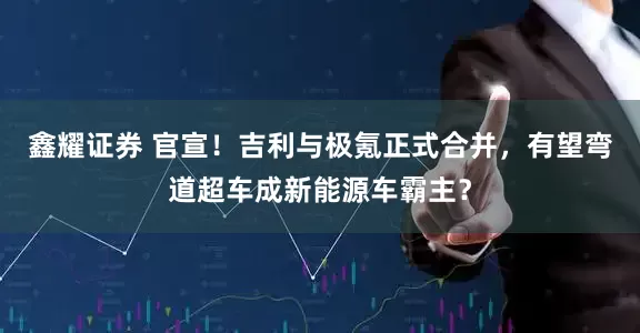鑫耀证券 官宣！吉利与极氪正式合并，有望弯道超车成新能源车霸主？