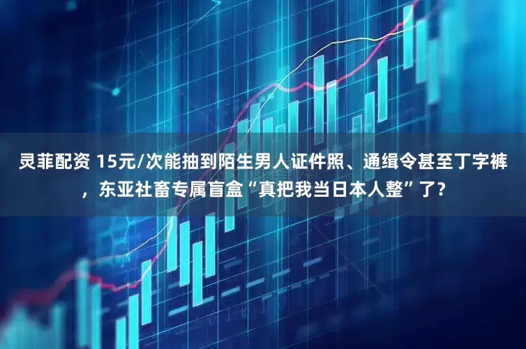 灵菲配资 15元/次能抽到陌生男人证件照、通缉令甚至丁字裤，东亚社畜专属盲盒“真把我当日本人整”了？