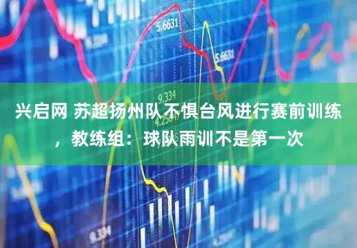兴启网 苏超扬州队不惧台风进行赛前训练，教练组：球队雨训不是第一次