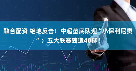 融合配资 绝地反击！中超垫底队迎“小保利尼奥”：五大联赛独造40球！