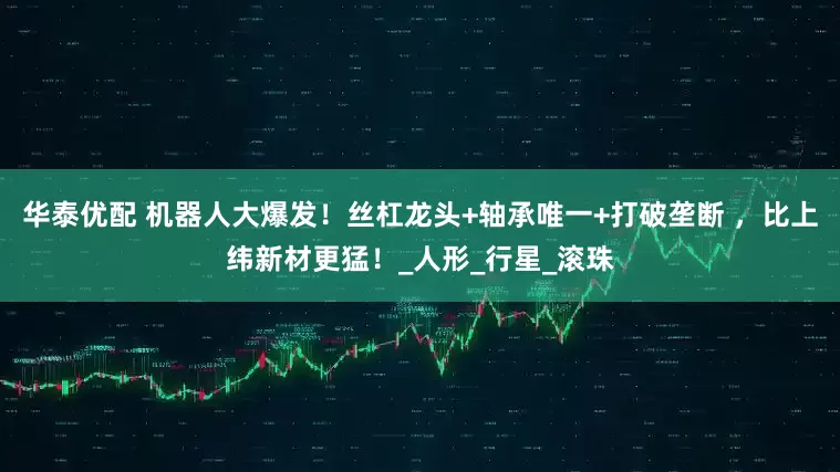 华泰优配 机器人大爆发！丝杠龙头+轴承唯一+打破垄断 ，比上纬新材更猛！_人形_行星_滚珠