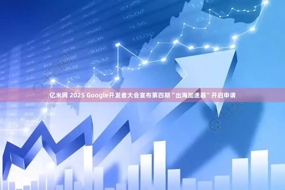 亿米网 2025 Google开发者大会宣布第四期“出海加速器”开启申请