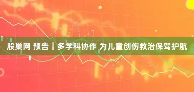 股巢网 预告｜多学科协作 为儿童创伤救治保驾护航