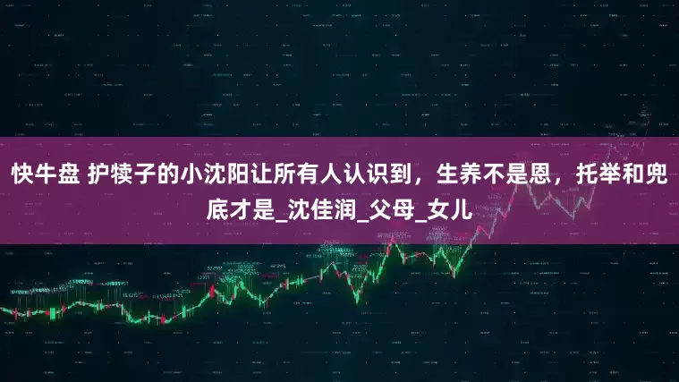 快牛盘 护犊子的小沈阳让所有人认识到，生养不是恩，托举和兜底才是_沈佳润_父母_女儿