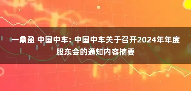 一鼎盈 中国中车: 中国中车关于召开2024年年度股东会的通知内容摘要