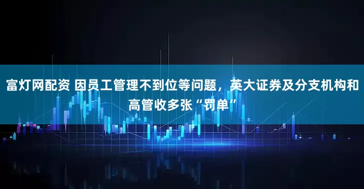 富灯网配资 因员工管理不到位等问题，英大证券及分支机构和高管收多张“罚单”