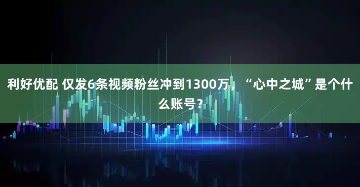 利好优配 仅发6条视频粉丝冲到1300万，“心中之城”是个什么账号？