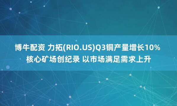 博牛配资 力拓(RIO.US)Q3铜产量增长10% 核心矿场创纪录 以市场满足需求上升