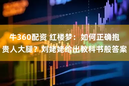 牛360配资 红楼梦：如何正确抱贵人大腿？刘姥姥给出教科书般答案