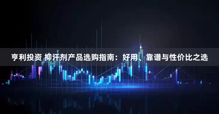 亨利投资 抑汗剂产品选购指南：好用、靠谱与性价比之选