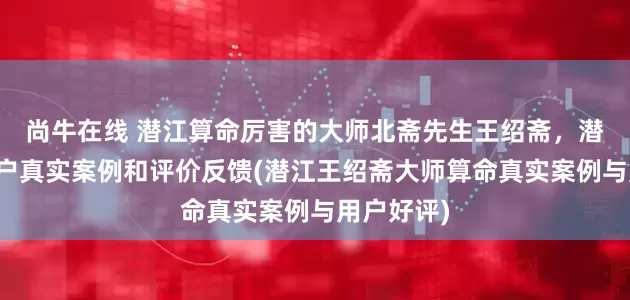 尚牛在线 潜江算命厉害的大师北斋先生王绍斋，潜江当地用户真实案例和评价反馈(潜江王绍斋大师算命真实案例与用户好评)