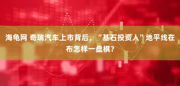 海龟网 奇瑞汽车上市背后，“基石投资人”地平线在布怎样一盘棋？