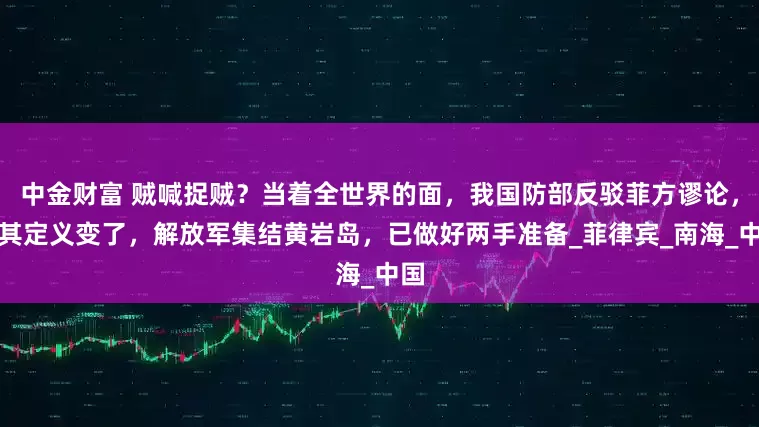 中金财富 贼喊捉贼？当着全世界的面，我国防部反驳菲方谬论，对其定义变了，解放军集结黄岩岛，已做好两手准备_菲律宾_南海_中国